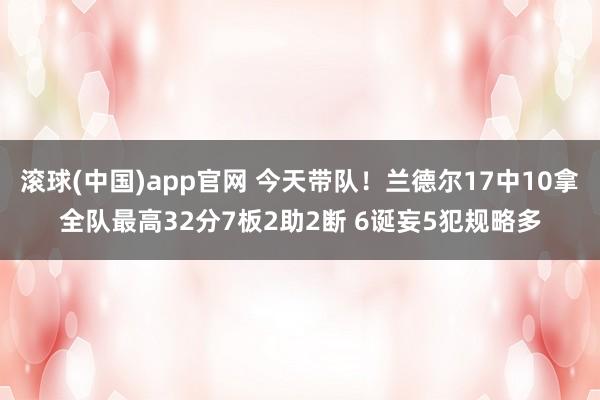 滚球(中国)app官网 今天带队！兰德尔17中10拿全队最高32分7板2助2断 6诞妄5犯规略多