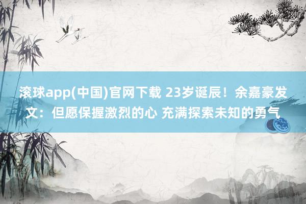 滚球app(中国)官网下载 23岁诞辰！余嘉豪发文：但愿保握激烈的心 充满探索未知的勇气