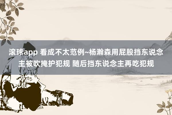 滚球app 看成不太范例~杨瀚森用屁股挡东说念主被吹掩护犯规 随后挡东说念主再吃犯规