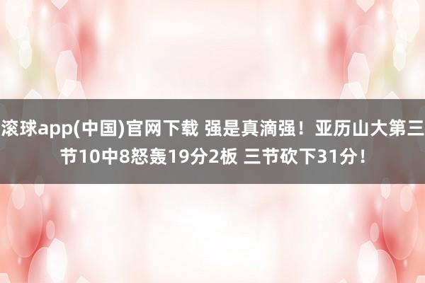 滚球app(中国)官网下载 强是真滴强！亚历山大第三节10中8怒轰19分2板 三节砍下31分！
