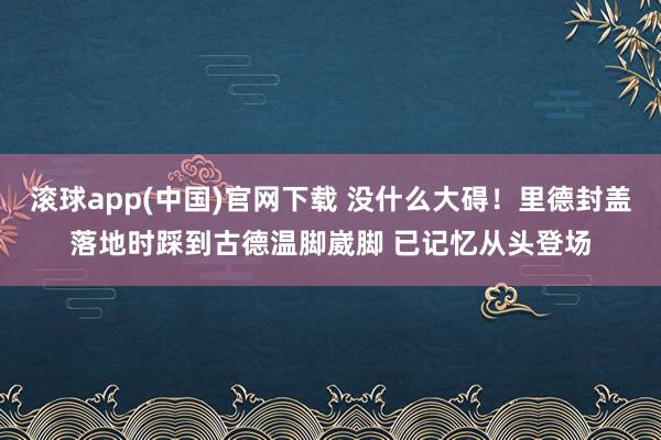 滚球app(中国)官网下载 没什么大碍！里德封盖落地时踩到古德温脚崴脚 已记忆从头登场