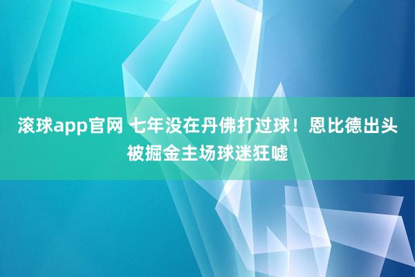 滚球app官网 七年没在丹佛打过球！恩比德出头被掘金主场球迷狂嘘