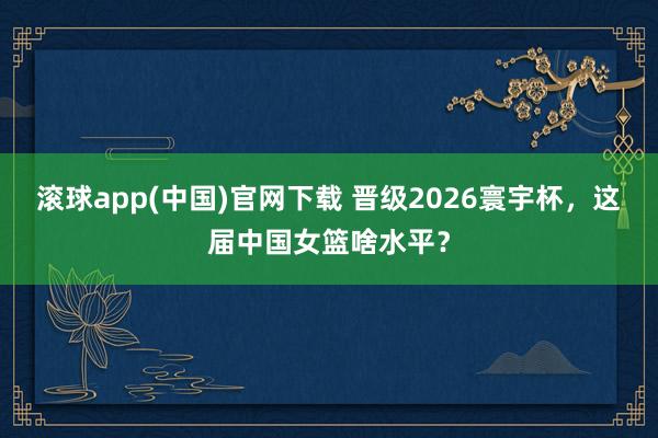 滚球app(中国)官网下载 晋级2026寰宇杯，这届中国女篮啥水平？