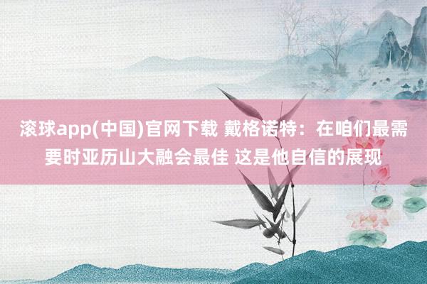 滚球app(中国)官网下载 戴格诺特：在咱们最需要时亚历山大融会最佳 这是他自信的展现