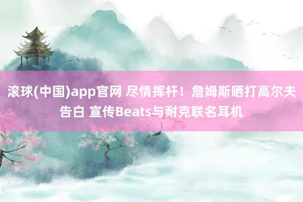 滚球(中国)app官网 尽情挥杆！詹姆斯晒打高尔夫告白 宣传Beats与耐克联名耳机