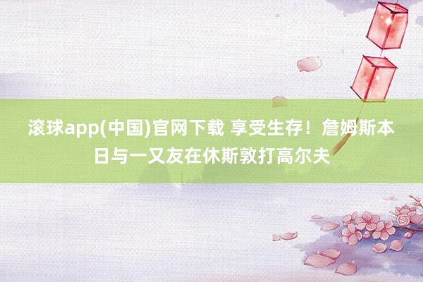 滚球app(中国)官网下载 享受生存！詹姆斯本日与一又友在休斯敦打高尔夫