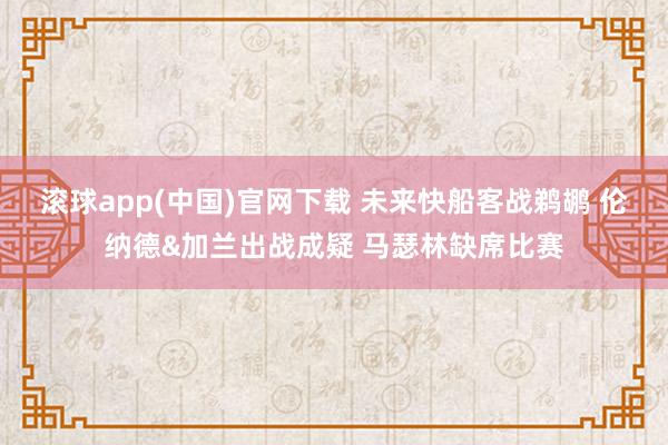 滚球app(中国)官网下载 未来快船客战鹈鹕 伦纳德&加兰出战成疑 马瑟林缺席比赛