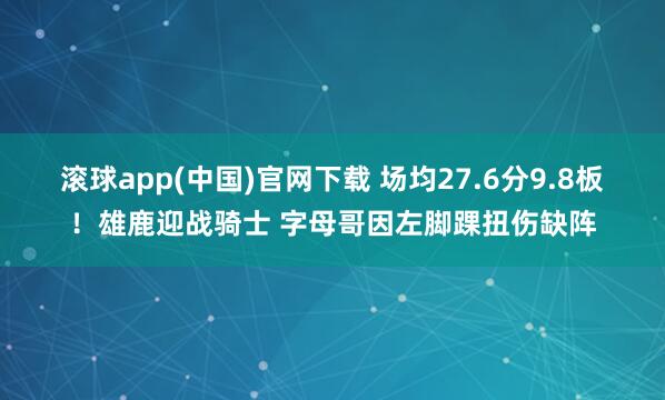 滚球app(中国)官网下载 场均27.6分9.8板！雄鹿迎战骑士 字母哥因左脚踝扭伤缺阵