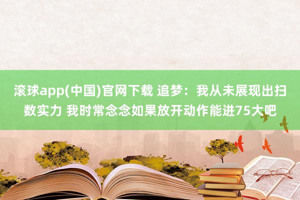 滚球app(中国)官网下载 追梦：我从未展现出扫数实力 我时常念念如果放开动作能进75大吧