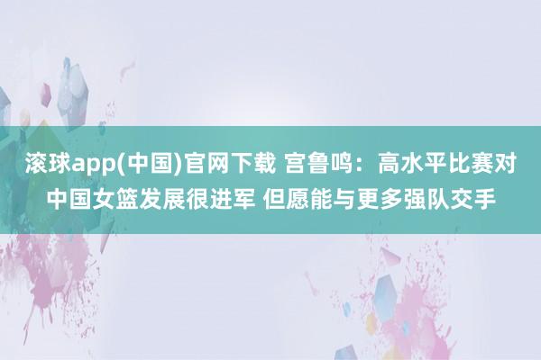 滚球app(中国)官网下载 宫鲁鸣：高水平比赛对中国女篮发展很进军 但愿能与更多强队交手