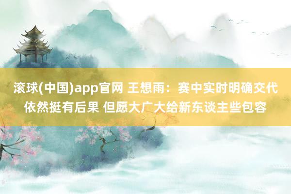 滚球(中国)app官网 王想雨：赛中实时明确交代依然挺有后果 但愿大广大给新东谈主些包容