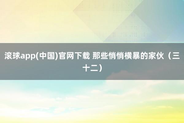 滚球app(中国)官网下载 那些悄悄横暴的家伙（三十二）