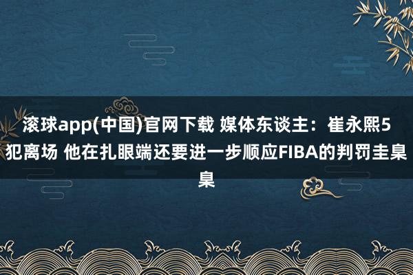滚球app(中国)官网下载 媒体东谈主：崔永熙5犯离场 他在扎眼端还要进一步顺应FIBA的判罚圭臬
