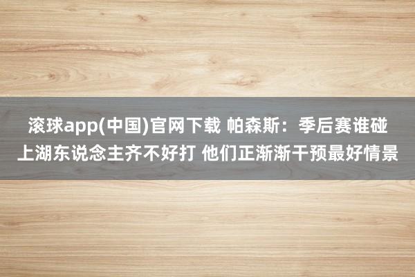 滚球app(中国)官网下载 帕森斯：季后赛谁碰上湖东说念主齐不好打 他们正渐渐干预最好情景