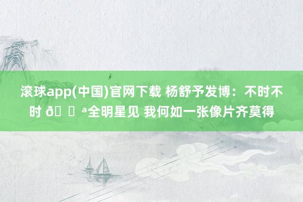 滚球app(中国)官网下载 杨舒予发博：不时不时 💪全明星见 我何如一张像片齐莫得