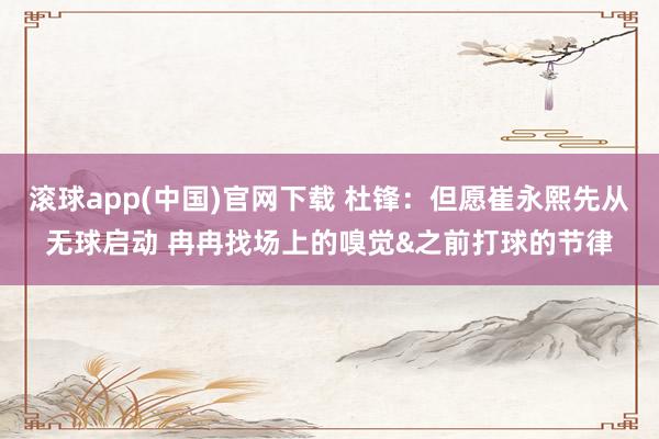 滚球app(中国)官网下载 杜锋：但愿崔永熙先从无球启动 冉冉找场上的嗅觉&之前打球的节律