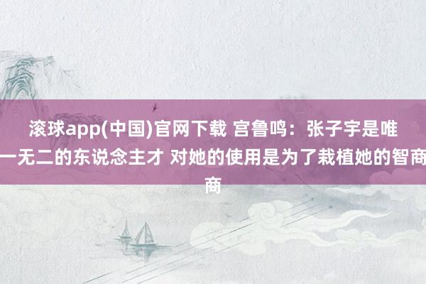 滚球app(中国)官网下载 宫鲁鸣：张子宇是唯一无二的东说念主才 对她的使用是为了栽植她的智商