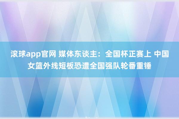 滚球app官网 媒体东谈主：全国杯正赛上 中国女篮外线短板恐遭全国强队轮番重锤