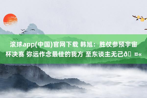 滚球app(中国)官网下载 韩旭：胜仗参预宇宙杯决赛 弥远作念最佳的我方 至东谈主无己🤫
