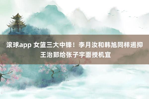 滚球app 女篮三大中锋！李月汝和韩旭同样遏抑 王治郅给张子宇面授机宜