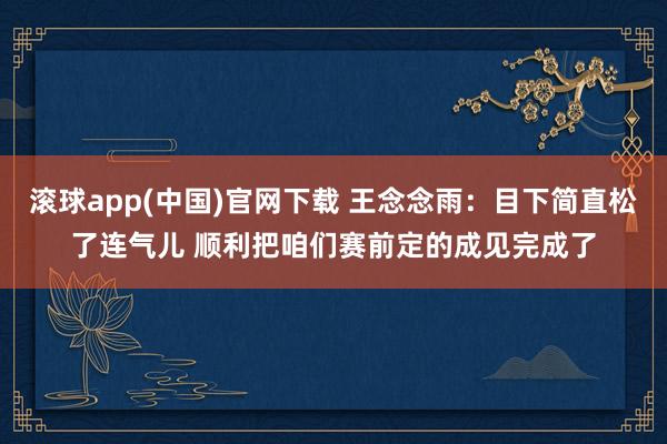 滚球app(中国)官网下载 王念念雨：目下简直松了连气儿 顺利把咱们赛前定的成见完成了