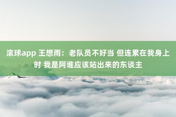 滚球app 王想雨：老队员不好当 但连累在我身上时 我是阿谁应该站出来的东谈主