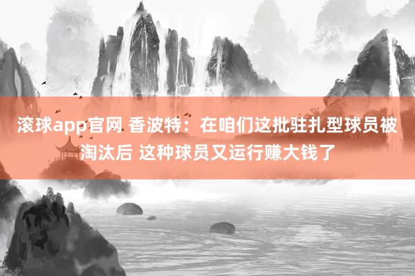 滚球app官网 香波特：在咱们这批驻扎型球员被淘汰后 这种球员又运行赚大钱了