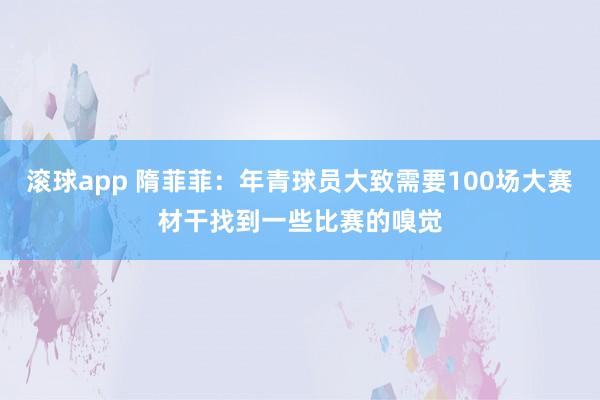 滚球app 隋菲菲：年青球员大致需要100场大赛材干找到一些比赛的嗅觉