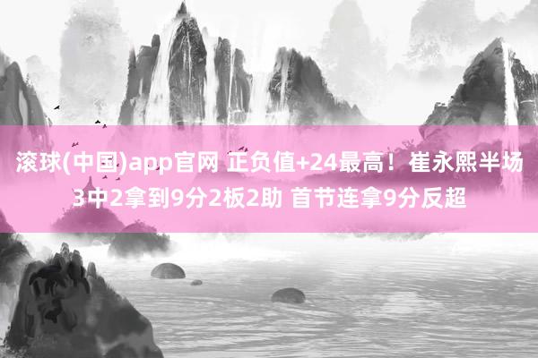 滚球(中国)app官网 正负值+24最高！崔永熙半场3中2拿到9分2板2助 首节连拿9分反超