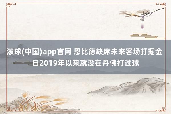 滚球(中国)app官网 恩比德缺席未来客场打掘金 自2019年以来就没在丹佛打过球