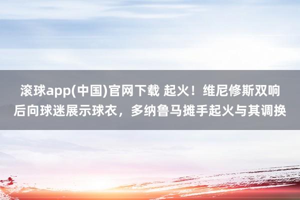 滚球app(中国)官网下载 起火！维尼修斯双响后向球迷展示球衣，多纳鲁马摊手起火与其调换