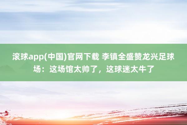 滚球app(中国)官网下载 李镇全盛赞龙兴足球场：这场馆太帅了，这球迷太牛了