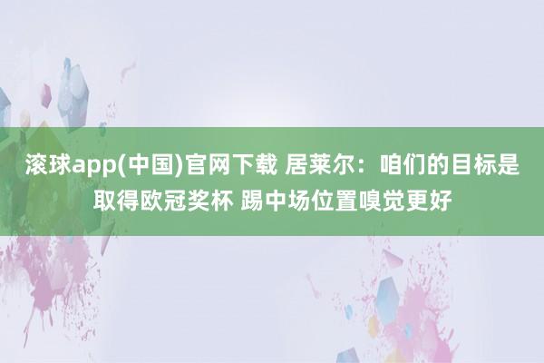 滚球app(中国)官网下载 居莱尔：咱们的目标是取得欧冠奖杯 踢中场位置嗅觉更好