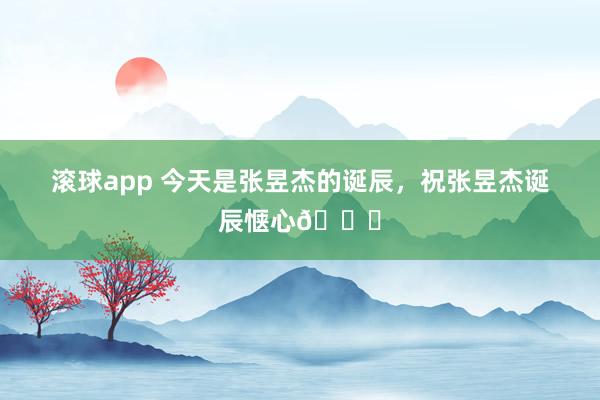 滚球app 今天是张昱杰的诞辰，祝张昱杰诞辰惬心🎂