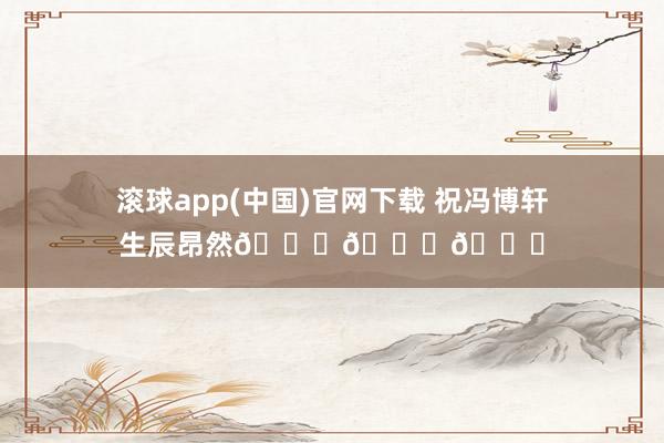 滚球app(中国)官网下载 祝冯博轩生辰昂然🎂🎂🎂