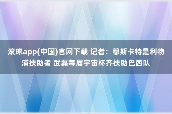 滚球app(中国)官网下载 记者：穆斯卡特是利物浦扶助者 武磊每届宇宙杯齐扶助巴西队