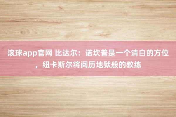 滚球app官网 比达尔：诺坎普是一个清白的方位，纽卡斯尔将阅历地狱般的教练
