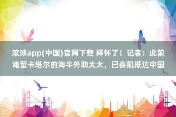 滚球app(中国)官网下载 释怀了！记者：此前淹留卡塔尔的海牛外助太太，已奏凯抵达中国