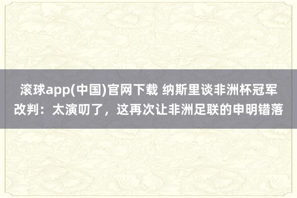 滚球app(中国)官网下载 纳斯里谈非洲杯冠军改判：太演叨了，这再次让非洲足联的申明错落
