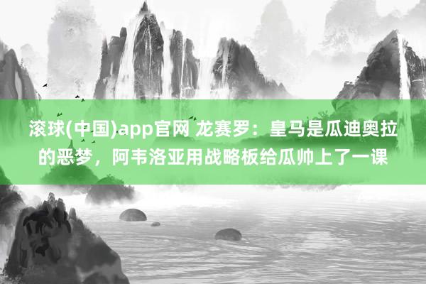 滚球(中国)app官网 龙赛罗：皇马是瓜迪奥拉的恶梦，阿韦洛亚用战略板给瓜帅上了一课