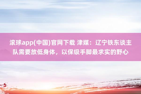 滚球app(中国)官网下载 津媒：辽宁铁东谈主队需要放低身体，以保级手脚最求实的野心