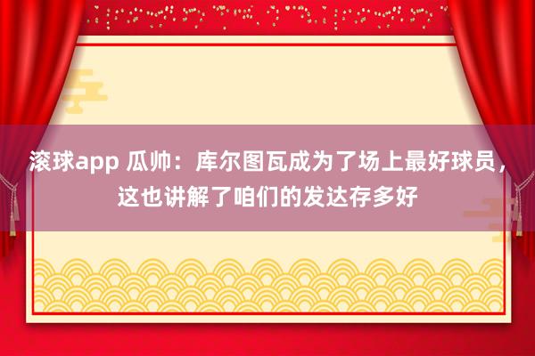 滚球app 瓜帅：库尔图瓦成为了场上最好球员，这也讲解了咱们的发达存多好