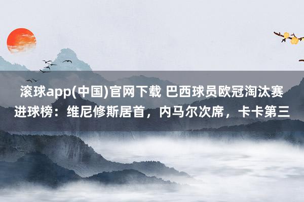 滚球app(中国)官网下载 巴西球员欧冠淘汰赛进球榜：维尼修斯居首，内马尔次席，卡卡第三
