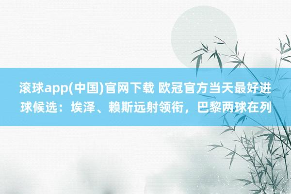 滚球app(中国)官网下载 欧冠官方当天最好进球候选：埃泽、赖斯远射领衔，巴黎两球在列