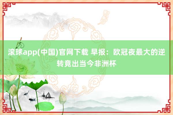 滚球app(中国)官网下载 早报：欧冠夜最大的逆转竟出当今非洲杯