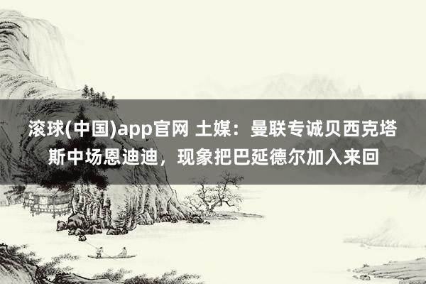 滚球(中国)app官网 土媒：曼联专诚贝西克塔斯中场恩迪迪，现象把巴延德尔加入来回
