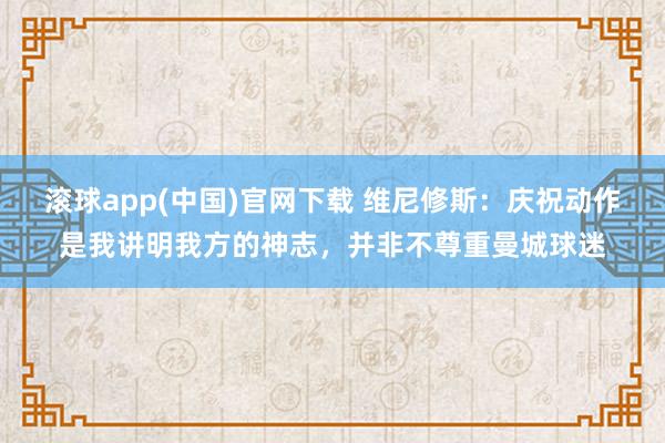 滚球app(中国)官网下载 维尼修斯：庆祝动作是我讲明我方的神志，并非不尊重曼城球迷