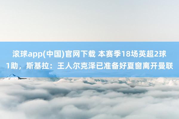 滚球app(中国)官网下载 本赛季18场英超2球1助，斯基拉：王人尔克泽已准备好夏窗离开曼联
