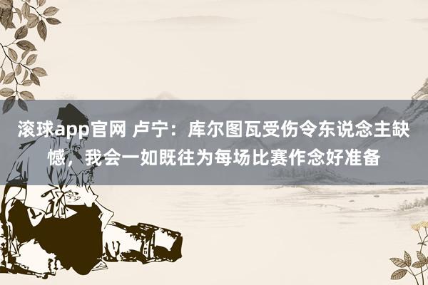 滚球app官网 卢宁：库尔图瓦受伤令东说念主缺憾，我会一如既往为每场比赛作念好准备