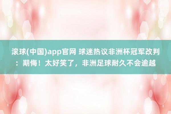 滚球(中国)app官网 球迷热议非洲杯冠军改判：期侮！太好笑了，非洲足球耐久不会逾越